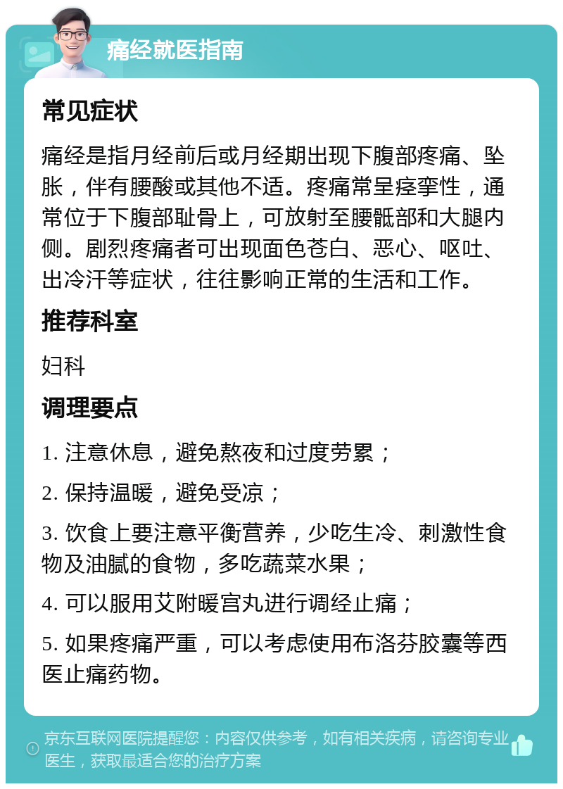 痛经就医指南 常见症状 痛经是指月经前后或月经期出现下腹部疼痛、坠胀，伴有腰酸或其他不适。疼痛常呈痉挛性，通常位于下腹部耻骨上，可放射至腰骶部和大腿内侧。剧烈疼痛者可出现面色苍白、恶心、呕吐、出冷汗等症状，往往影响正常的生活和工作。 推荐科室 妇科 调理要点 1. 注意休息，避免熬夜和过度劳累； 2. 保持温暖，避免受凉； 3. 饮食上要注意平衡营养，少吃生冷、刺激性食物及油腻的食物，多吃蔬菜水果； 4. 可以服用艾附暖宫丸进行调经止痛； 5. 如果疼痛严重，可以考虑使用布洛芬胶囊等西医止痛药物。