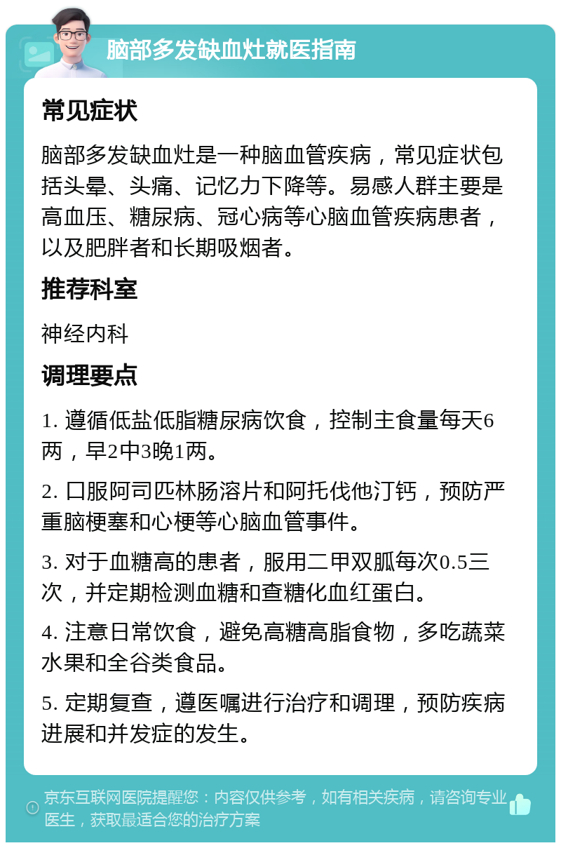 脑部多发缺血灶就医指南 常见症状 脑部多发缺血灶是一种脑血管疾病，常见症状包括头晕、头痛、记忆力下降等。易感人群主要是高血压、糖尿病、冠心病等心脑血管疾病患者，以及肥胖者和长期吸烟者。 推荐科室 神经内科 调理要点 1. 遵循低盐低脂糖尿病饮食，控制主食量每天6两，早2中3晚1两。 2. 口服阿司匹林肠溶片和阿托伐他汀钙，预防严重脑梗塞和心梗等心脑血管事件。 3. 对于血糖高的患者，服用二甲双胍每次0.5三次，并定期检测血糖和查糖化血红蛋白。 4. 注意日常饮食，避免高糖高脂食物，多吃蔬菜水果和全谷类食品。 5. 定期复查，遵医嘱进行治疗和调理，预防疾病进展和并发症的发生。