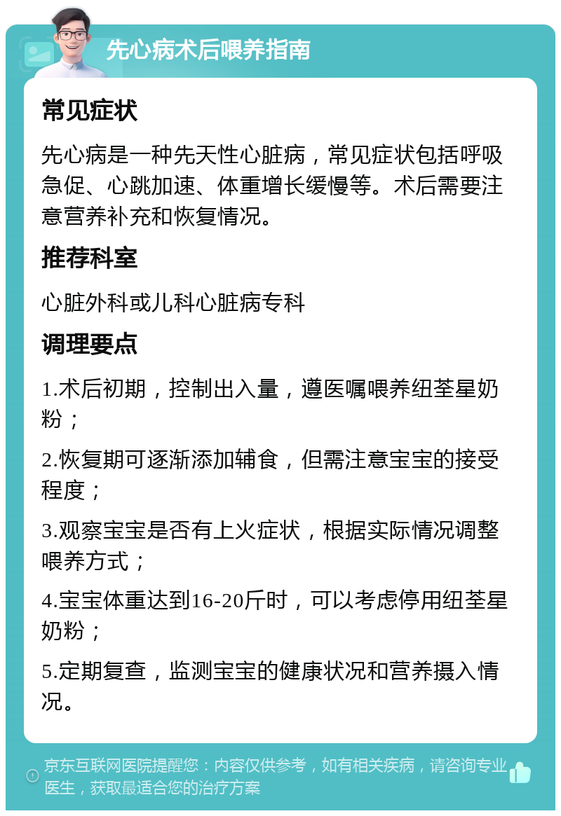 先心病术后喂养指南 常见症状 先心病是一种先天性心脏病，常见症状包括呼吸急促、心跳加速、体重增长缓慢等。术后需要注意营养补充和恢复情况。 推荐科室 心脏外科或儿科心脏病专科 调理要点 1.术后初期，控制出入量，遵医嘱喂养纽荃星奶粉； 2.恢复期可逐渐添加辅食，但需注意宝宝的接受程度； 3.观察宝宝是否有上火症状，根据实际情况调整喂养方式； 4.宝宝体重达到16-20斤时，可以考虑停用纽荃星奶粉； 5.定期复查，监测宝宝的健康状况和营养摄入情况。