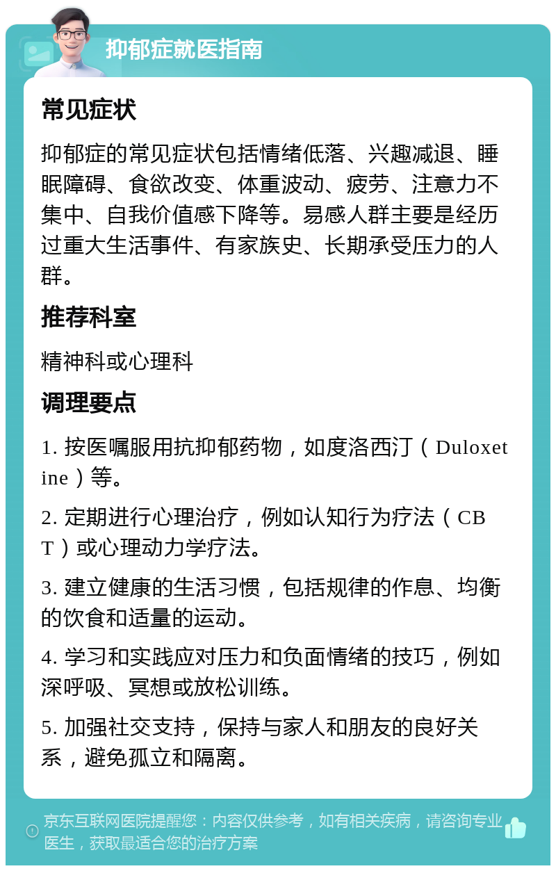 抑郁症就医指南 常见症状 抑郁症的常见症状包括情绪低落、兴趣减退、睡眠障碍、食欲改变、体重波动、疲劳、注意力不集中、自我价值感下降等。易感人群主要是经历过重大生活事件、有家族史、长期承受压力的人群。 推荐科室 精神科或心理科 调理要点 1. 按医嘱服用抗抑郁药物，如度洛西汀（Duloxetine）等。 2. 定期进行心理治疗，例如认知行为疗法（CBT）或心理动力学疗法。 3. 建立健康的生活习惯，包括规律的作息、均衡的饮食和适量的运动。 4. 学习和实践应对压力和负面情绪的技巧，例如深呼吸、冥想或放松训练。 5. 加强社交支持，保持与家人和朋友的良好关系，避免孤立和隔离。