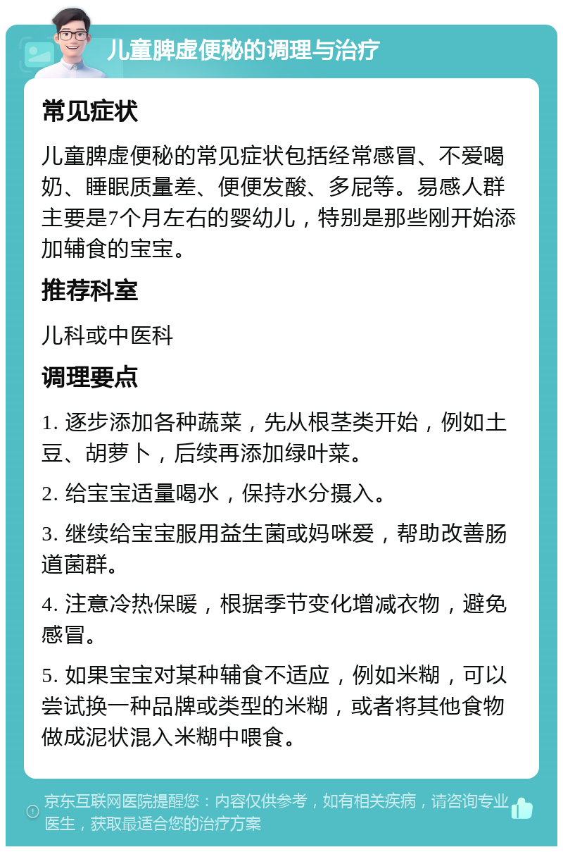 儿童脾虚便秘的调理与治疗 常见症状 儿童脾虚便秘的常见症状包括经常感冒、不爱喝奶、睡眠质量差、便便发酸、多屁等。易感人群主要是7个月左右的婴幼儿，特别是那些刚开始添加辅食的宝宝。 推荐科室 儿科或中医科 调理要点 1. 逐步添加各种蔬菜，先从根茎类开始，例如土豆、胡萝卜，后续再添加绿叶菜。 2. 给宝宝适量喝水，保持水分摄入。 3. 继续给宝宝服用益生菌或妈咪爱，帮助改善肠道菌群。 4. 注意冷热保暖，根据季节变化增减衣物，避免感冒。 5. 如果宝宝对某种辅食不适应，例如米糊，可以尝试换一种品牌或类型的米糊，或者将其他食物做成泥状混入米糊中喂食。