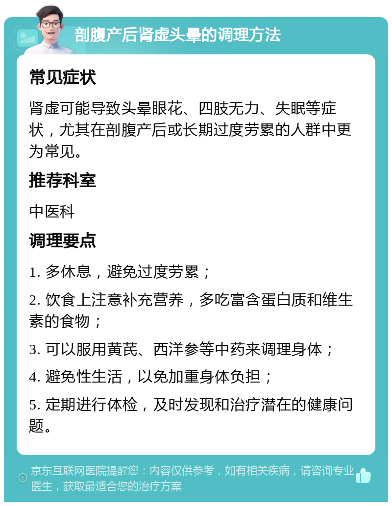 剖腹产后肾虚头晕的调理方法 常见症状 肾虚可能导致头晕眼花、四肢无力、失眠等症状，尤其在剖腹产后或长期过度劳累的人群中更为常见。 推荐科室 中医科 调理要点 1. 多休息，避免过度劳累； 2. 饮食上注意补充营养，多吃富含蛋白质和维生素的食物； 3. 可以服用黄芪、西洋参等中药来调理身体； 4. 避免性生活，以免加重身体负担； 5. 定期进行体检，及时发现和治疗潜在的健康问题。