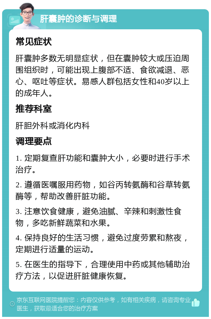 肝囊肿的诊断与调理 常见症状 肝囊肿多数无明显症状，但在囊肿较大或压迫周围组织时，可能出现上腹部不适、食欲减退、恶心、呕吐等症状。易感人群包括女性和40岁以上的成年人。 推荐科室 肝胆外科或消化内科 调理要点 1. 定期复查肝功能和囊肿大小，必要时进行手术治疗。 2. 遵循医嘱服用药物，如谷丙转氨酶和谷草转氨酶等，帮助改善肝脏功能。 3. 注意饮食健康，避免油腻、辛辣和刺激性食物，多吃新鲜蔬菜和水果。 4. 保持良好的生活习惯，避免过度劳累和熬夜，定期进行适量的运动。 5. 在医生的指导下，合理使用中药或其他辅助治疗方法，以促进肝脏健康恢复。