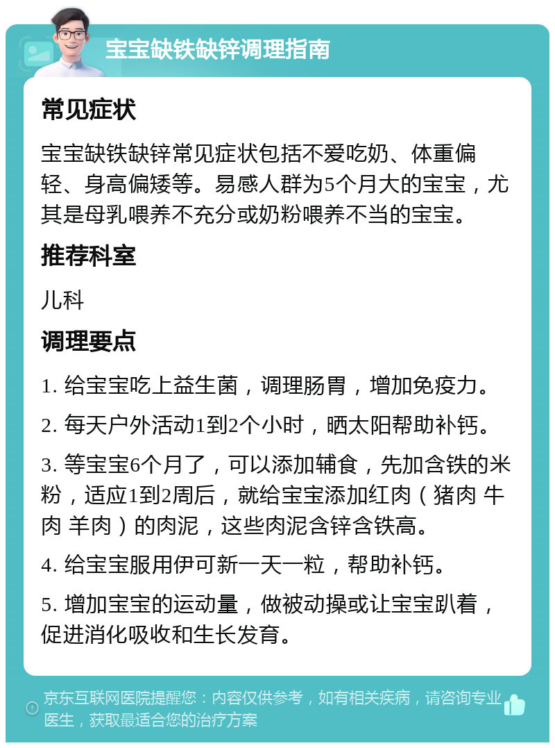 宝宝缺铁缺锌调理指南 常见症状 宝宝缺铁缺锌常见症状包括不爱吃奶、体重偏轻、身高偏矮等。易感人群为5个月大的宝宝，尤其是母乳喂养不充分或奶粉喂养不当的宝宝。 推荐科室 儿科 调理要点 1. 给宝宝吃上益生菌，调理肠胃，增加免疫力。 2. 每天户外活动1到2个小时，晒太阳帮助补钙。 3. 等宝宝6个月了，可以添加辅食，先加含铁的米粉，适应1到2周后，就给宝宝添加红肉（猪肉 牛肉 羊肉）的肉泥，这些肉泥含锌含铁高。 4. 给宝宝服用伊可新一天一粒，帮助补钙。 5. 增加宝宝的运动量，做被动操或让宝宝趴着，促进消化吸收和生长发育。