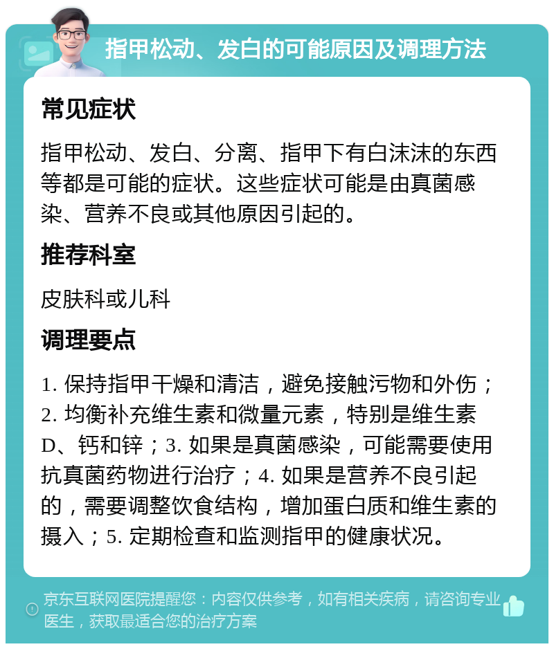 指甲松动、发白的可能原因及调理方法 常见症状 指甲松动、发白、分离、指甲下有白沫沫的东西等都是可能的症状。这些症状可能是由真菌感染、营养不良或其他原因引起的。 推荐科室 皮肤科或儿科 调理要点 1. 保持指甲干燥和清洁，避免接触污物和外伤；2. 均衡补充维生素和微量元素，特别是维生素D、钙和锌；3. 如果是真菌感染，可能需要使用抗真菌药物进行治疗；4. 如果是营养不良引起的，需要调整饮食结构，增加蛋白质和维生素的摄入；5. 定期检查和监测指甲的健康状况。