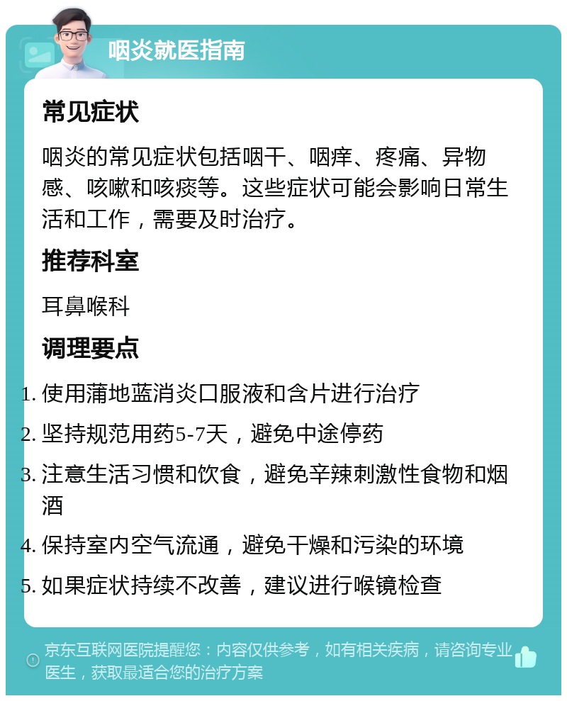 咽炎就医指南 常见症状 咽炎的常见症状包括咽干、咽痒、疼痛、异物感、咳嗽和咳痰等。这些症状可能会影响日常生活和工作，需要及时治疗。 推荐科室 耳鼻喉科 调理要点 使用蒲地蓝消炎口服液和含片进行治疗 坚持规范用药5-7天，避免中途停药 注意生活习惯和饮食，避免辛辣刺激性食物和烟酒 保持室内空气流通，避免干燥和污染的环境 如果症状持续不改善，建议进行喉镜检查