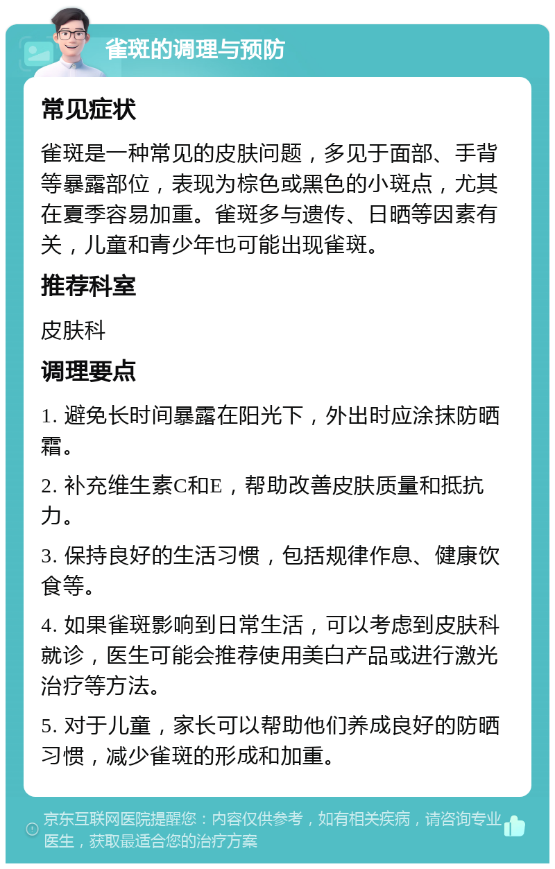 雀斑的调理与预防 常见症状 雀斑是一种常见的皮肤问题，多见于面部、手背等暴露部位，表现为棕色或黑色的小斑点，尤其在夏季容易加重。雀斑多与遗传、日晒等因素有关，儿童和青少年也可能出现雀斑。 推荐科室 皮肤科 调理要点 1. 避免长时间暴露在阳光下，外出时应涂抹防晒霜。 2. 补充维生素C和E，帮助改善皮肤质量和抵抗力。 3. 保持良好的生活习惯，包括规律作息、健康饮食等。 4. 如果雀斑影响到日常生活，可以考虑到皮肤科就诊，医生可能会推荐使用美白产品或进行激光治疗等方法。 5. 对于儿童，家长可以帮助他们养成良好的防晒习惯，减少雀斑的形成和加重。