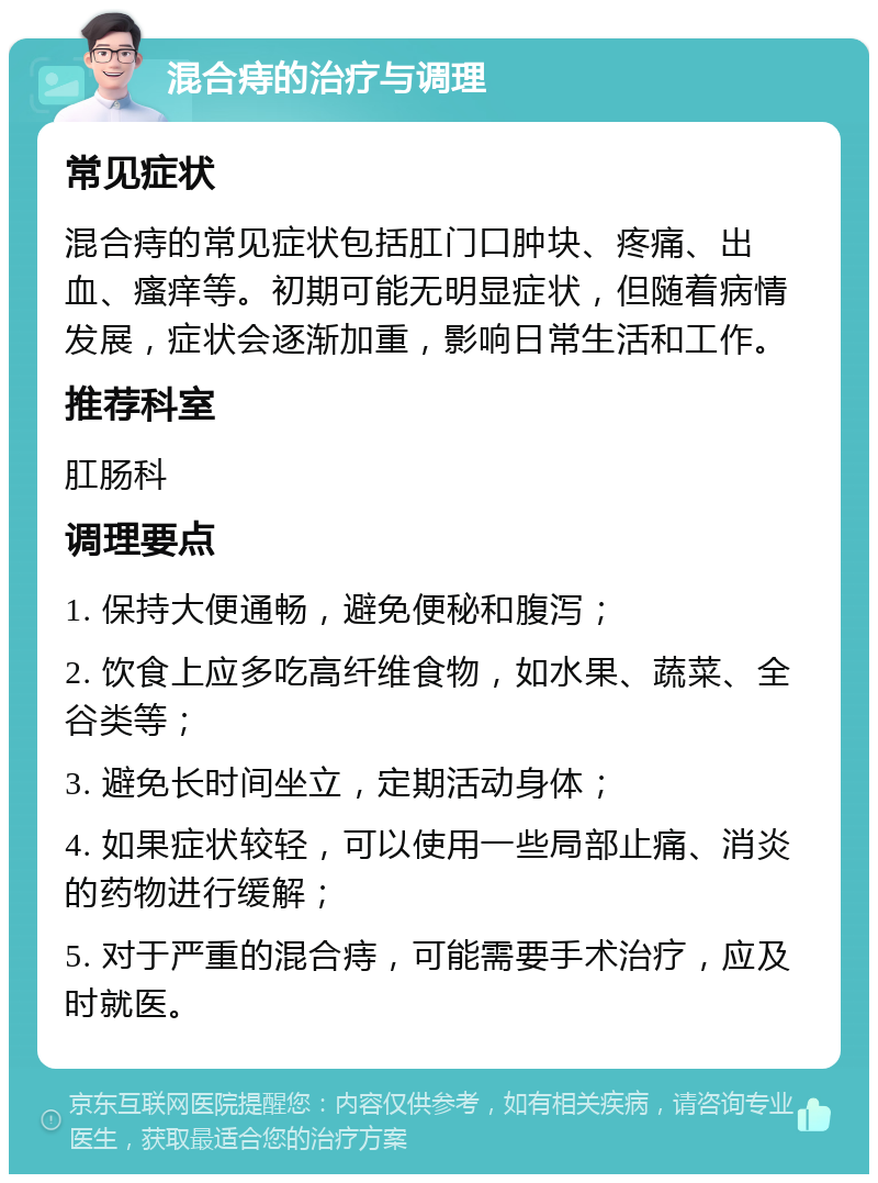 混合痔的治疗与调理 常见症状 混合痔的常见症状包括肛门口肿块、疼痛、出血、瘙痒等。初期可能无明显症状，但随着病情发展，症状会逐渐加重，影响日常生活和工作。 推荐科室 肛肠科 调理要点 1. 保持大便通畅，避免便秘和腹泻； 2. 饮食上应多吃高纤维食物，如水果、蔬菜、全谷类等； 3. 避免长时间坐立，定期活动身体； 4. 如果症状较轻，可以使用一些局部止痛、消炎的药物进行缓解； 5. 对于严重的混合痔，可能需要手术治疗，应及时就医。