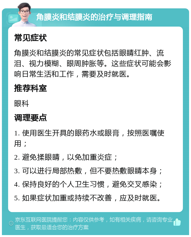 角膜炎和结膜炎的治疗与调理指南 常见症状 角膜炎和结膜炎的常见症状包括眼睛红肿、流泪、视力模糊、眼周肿胀等。这些症状可能会影响日常生活和工作，需要及时就医。 推荐科室 眼科 调理要点 1. 使用医生开具的眼药水或眼膏，按照医嘱使用； 2. 避免揉眼睛，以免加重炎症； 3. 可以进行局部热敷，但不要热敷眼睛本身； 4. 保持良好的个人卫生习惯，避免交叉感染； 5. 如果症状加重或持续不改善，应及时就医。