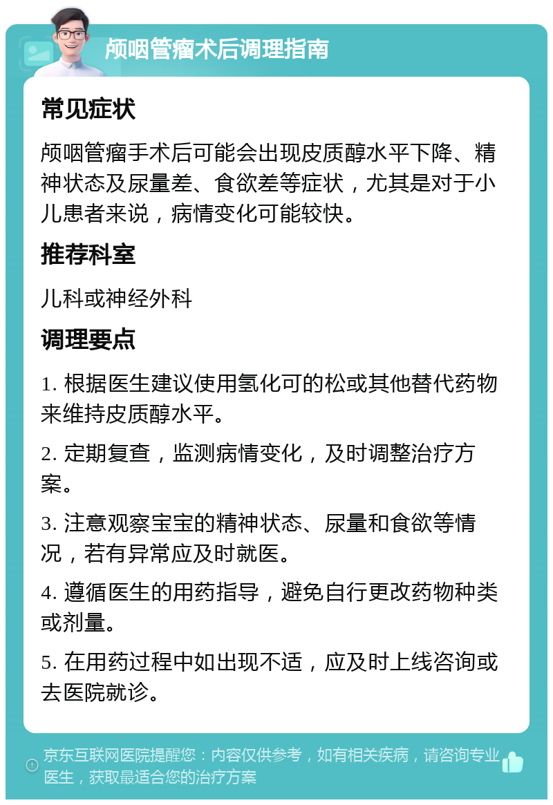 颅咽管瘤术后调理指南 常见症状 颅咽管瘤手术后可能会出现皮质醇水平下降、精神状态及尿量差、食欲差等症状，尤其是对于小儿患者来说，病情变化可能较快。 推荐科室 儿科或神经外科 调理要点 1. 根据医生建议使用氢化可的松或其他替代药物来维持皮质醇水平。 2. 定期复查，监测病情变化，及时调整治疗方案。 3. 注意观察宝宝的精神状态、尿量和食欲等情况，若有异常应及时就医。 4. 遵循医生的用药指导，避免自行更改药物种类或剂量。 5. 在用药过程中如出现不适，应及时上线咨询或去医院就诊。