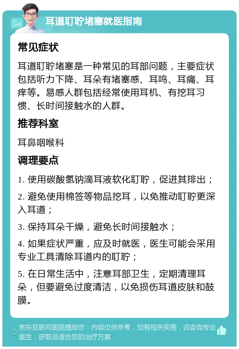 耳道耵聍堵塞就医指南 常见症状 耳道耵聍堵塞是一种常见的耳部问题，主要症状包括听力下降、耳朵有堵塞感、耳鸣、耳痛、耳痒等。易感人群包括经常使用耳机、有挖耳习惯、长时间接触水的人群。 推荐科室 耳鼻咽喉科 调理要点 1. 使用碳酸氢钠滴耳液软化耵聍，促进其排出； 2. 避免使用棉签等物品挖耳，以免推动耵聍更深入耳道； 3. 保持耳朵干燥，避免长时间接触水； 4. 如果症状严重，应及时就医，医生可能会采用专业工具清除耳道内的耵聍； 5. 在日常生活中，注意耳部卫生，定期清理耳朵，但要避免过度清洁，以免损伤耳道皮肤和鼓膜。