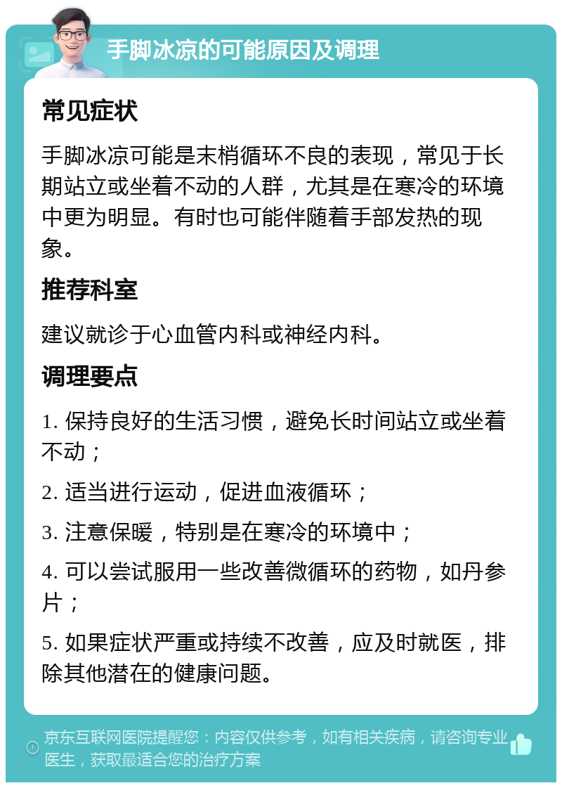 手脚冰凉的可能原因及调理 常见症状 手脚冰凉可能是末梢循环不良的表现，常见于长期站立或坐着不动的人群，尤其是在寒冷的环境中更为明显。有时也可能伴随着手部发热的现象。 推荐科室 建议就诊于心血管内科或神经内科。 调理要点 1. 保持良好的生活习惯，避免长时间站立或坐着不动； 2. 适当进行运动，促进血液循环； 3. 注意保暖，特别是在寒冷的环境中； 4. 可以尝试服用一些改善微循环的药物，如丹参片； 5. 如果症状严重或持续不改善，应及时就医，排除其他潜在的健康问题。