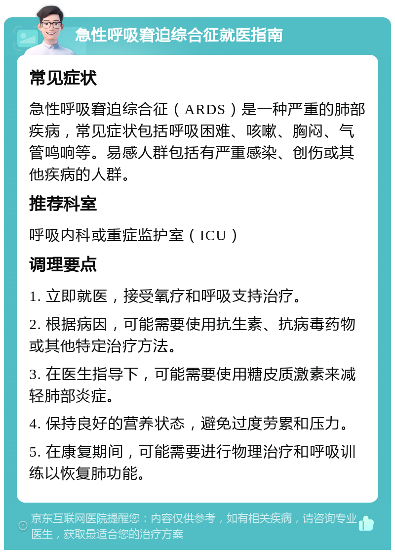 急性呼吸窘迫综合征就医指南 常见症状 急性呼吸窘迫综合征（ARDS）是一种严重的肺部疾病，常见症状包括呼吸困难、咳嗽、胸闷、气管鸣响等。易感人群包括有严重感染、创伤或其他疾病的人群。 推荐科室 呼吸内科或重症监护室（ICU） 调理要点 1. 立即就医，接受氧疗和呼吸支持治疗。 2. 根据病因，可能需要使用抗生素、抗病毒药物或其他特定治疗方法。 3. 在医生指导下，可能需要使用糖皮质激素来减轻肺部炎症。 4. 保持良好的营养状态，避免过度劳累和压力。 5. 在康复期间，可能需要进行物理治疗和呼吸训练以恢复肺功能。