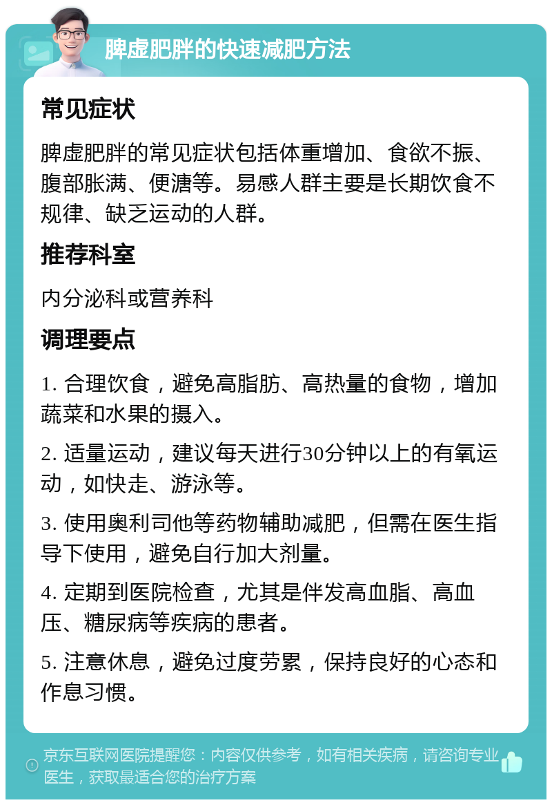 脾虚肥胖的快速减肥方法 常见症状 脾虚肥胖的常见症状包括体重增加、食欲不振、腹部胀满、便溏等。易感人群主要是长期饮食不规律、缺乏运动的人群。 推荐科室 内分泌科或营养科 调理要点 1. 合理饮食，避免高脂肪、高热量的食物，增加蔬菜和水果的摄入。 2. 适量运动，建议每天进行30分钟以上的有氧运动，如快走、游泳等。 3. 使用奥利司他等药物辅助减肥，但需在医生指导下使用，避免自行加大剂量。 4. 定期到医院检查，尤其是伴发高血脂、高血压、糖尿病等疾病的患者。 5. 注意休息，避免过度劳累，保持良好的心态和作息习惯。