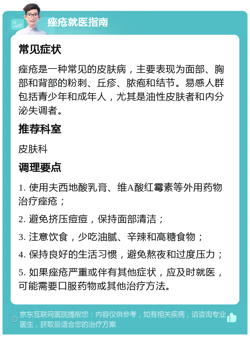 痤疮就医指南 常见症状 痤疮是一种常见的皮肤病，主要表现为面部、胸部和背部的粉刺、丘疹、脓疱和结节。易感人群包括青少年和成年人，尤其是油性皮肤者和内分泌失调者。 推荐科室 皮肤科 调理要点 1. 使用夫西地酸乳膏、维A酸红霉素等外用药物治疗痤疮； 2. 避免挤压痘痘，保持面部清洁； 3. 注意饮食，少吃油腻、辛辣和高糖食物； 4. 保持良好的生活习惯，避免熬夜和过度压力； 5. 如果痤疮严重或伴有其他症状，应及时就医，可能需要口服药物或其他治疗方法。