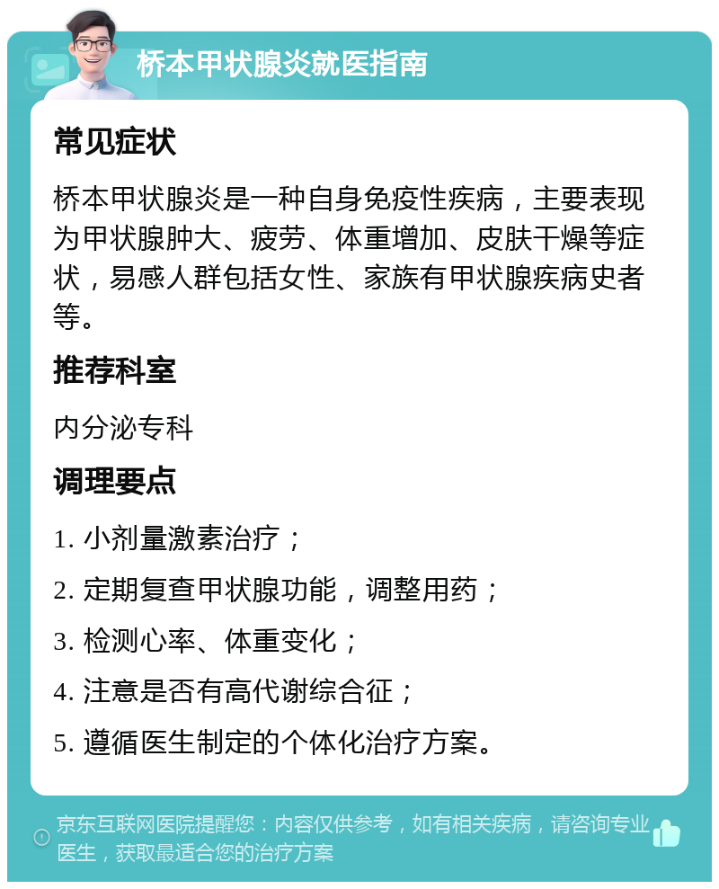 桥本甲状腺炎就医指南 常见症状 桥本甲状腺炎是一种自身免疫性疾病，主要表现为甲状腺肿大、疲劳、体重增加、皮肤干燥等症状，易感人群包括女性、家族有甲状腺疾病史者等。 推荐科室 内分泌专科 调理要点 1. 小剂量激素治疗； 2. 定期复查甲状腺功能，调整用药； 3. 检测心率、体重变化； 4. 注意是否有高代谢综合征； 5. 遵循医生制定的个体化治疗方案。