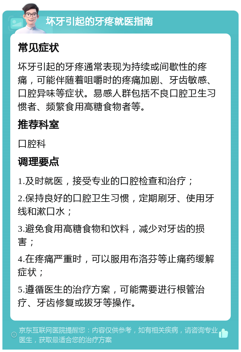 坏牙引起的牙疼就医指南 常见症状 坏牙引起的牙疼通常表现为持续或间歇性的疼痛，可能伴随着咀嚼时的疼痛加剧、牙齿敏感、口腔异味等症状。易感人群包括不良口腔卫生习惯者、频繁食用高糖食物者等。 推荐科室 口腔科 调理要点 1.及时就医，接受专业的口腔检查和治疗； 2.保持良好的口腔卫生习惯，定期刷牙、使用牙线和漱口水； 3.避免食用高糖食物和饮料，减少对牙齿的损害； 4.在疼痛严重时，可以服用布洛芬等止痛药缓解症状； 5.遵循医生的治疗方案，可能需要进行根管治疗、牙齿修复或拔牙等操作。