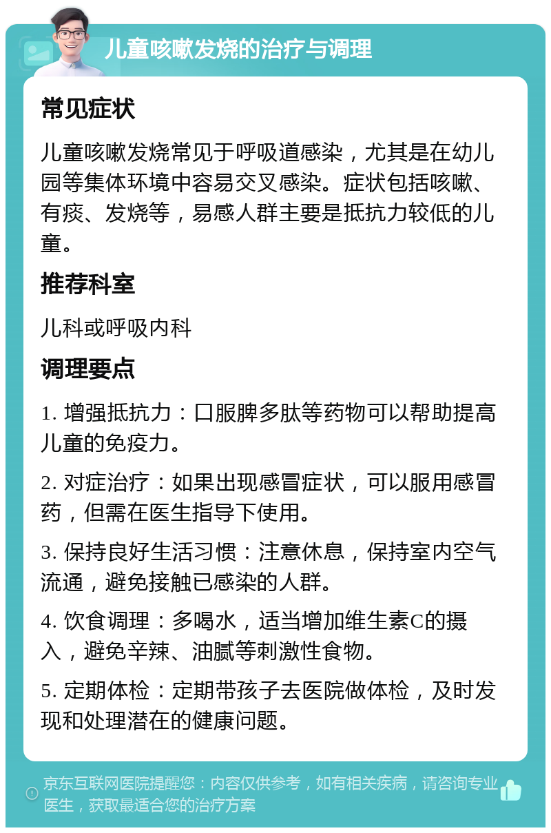 儿童咳嗽发烧的治疗与调理 常见症状 儿童咳嗽发烧常见于呼吸道感染，尤其是在幼儿园等集体环境中容易交叉感染。症状包括咳嗽、有痰、发烧等，易感人群主要是抵抗力较低的儿童。 推荐科室 儿科或呼吸内科 调理要点 1. 增强抵抗力：口服脾多肽等药物可以帮助提高儿童的免疫力。 2. 对症治疗：如果出现感冒症状，可以服用感冒药，但需在医生指导下使用。 3. 保持良好生活习惯：注意休息，保持室内空气流通，避免接触已感染的人群。 4. 饮食调理：多喝水，适当增加维生素C的摄入，避免辛辣、油腻等刺激性食物。 5. 定期体检：定期带孩子去医院做体检，及时发现和处理潜在的健康问题。