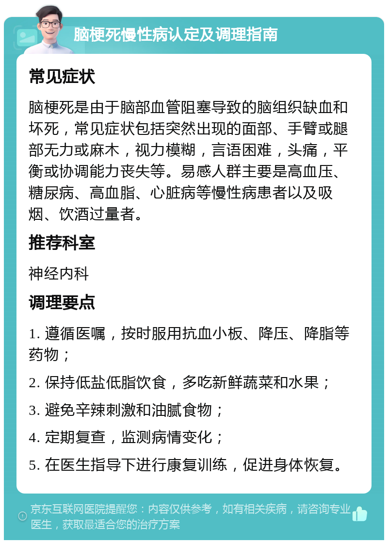 脑梗死慢性病认定及调理指南 常见症状 脑梗死是由于脑部血管阻塞导致的脑组织缺血和坏死，常见症状包括突然出现的面部、手臂或腿部无力或麻木，视力模糊，言语困难，头痛，平衡或协调能力丧失等。易感人群主要是高血压、糖尿病、高血脂、心脏病等慢性病患者以及吸烟、饮酒过量者。 推荐科室 神经内科 调理要点 1. 遵循医嘱，按时服用抗血小板、降压、降脂等药物； 2. 保持低盐低脂饮食，多吃新鲜蔬菜和水果； 3. 避免辛辣刺激和油腻食物； 4. 定期复查，监测病情变化； 5. 在医生指导下进行康复训练，促进身体恢复。