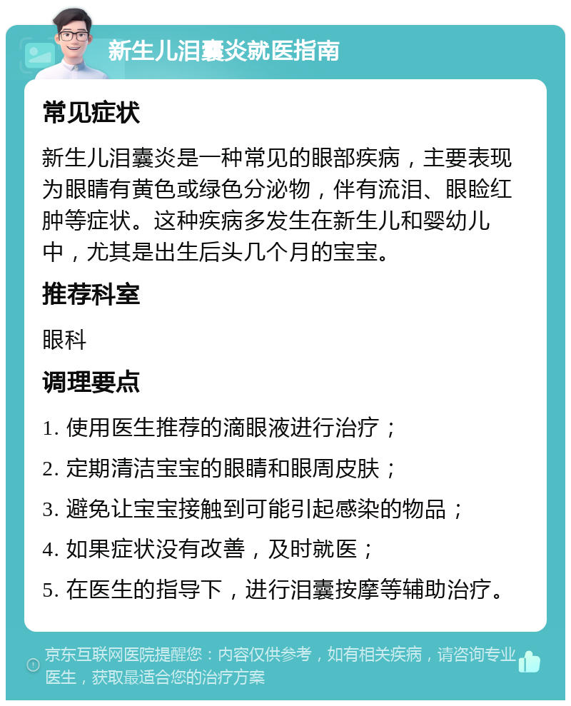 新生儿泪囊炎就医指南 常见症状 新生儿泪囊炎是一种常见的眼部疾病，主要表现为眼睛有黄色或绿色分泌物，伴有流泪、眼睑红肿等症状。这种疾病多发生在新生儿和婴幼儿中，尤其是出生后头几个月的宝宝。 推荐科室 眼科 调理要点 1. 使用医生推荐的滴眼液进行治疗； 2. 定期清洁宝宝的眼睛和眼周皮肤； 3. 避免让宝宝接触到可能引起感染的物品； 4. 如果症状没有改善，及时就医； 5. 在医生的指导下，进行泪囊按摩等辅助治疗。