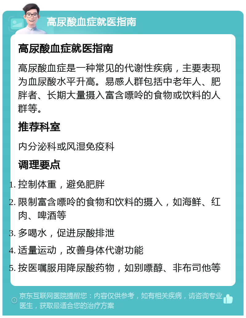 高尿酸血症就医指南 高尿酸血症就医指南 高尿酸血症是一种常见的代谢性疾病，主要表现为血尿酸水平升高。易感人群包括中老年人、肥胖者、长期大量摄入富含嘌呤的食物或饮料的人群等。 推荐科室 内分泌科或风湿免疫科 调理要点 控制体重，避免肥胖 限制富含嘌呤的食物和饮料的摄入，如海鲜、红肉、啤酒等 多喝水，促进尿酸排泄 适量运动，改善身体代谢功能 按医嘱服用降尿酸药物，如别嘌醇、非布司他等