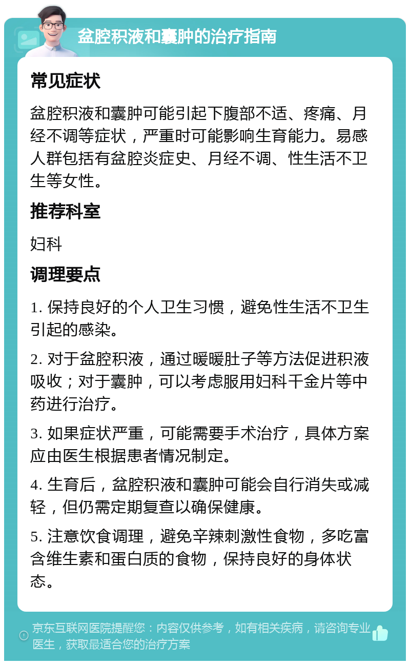 盆腔积液和囊肿的治疗指南 常见症状 盆腔积液和囊肿可能引起下腹部不适、疼痛、月经不调等症状，严重时可能影响生育能力。易感人群包括有盆腔炎症史、月经不调、性生活不卫生等女性。 推荐科室 妇科 调理要点 1. 保持良好的个人卫生习惯，避免性生活不卫生引起的感染。 2. 对于盆腔积液，通过暖暖肚子等方法促进积液吸收；对于囊肿，可以考虑服用妇科千金片等中药进行治疗。 3. 如果症状严重，可能需要手术治疗，具体方案应由医生根据患者情况制定。 4. 生育后，盆腔积液和囊肿可能会自行消失或减轻，但仍需定期复查以确保健康。 5. 注意饮食调理，避免辛辣刺激性食物，多吃富含维生素和蛋白质的食物，保持良好的身体状态。