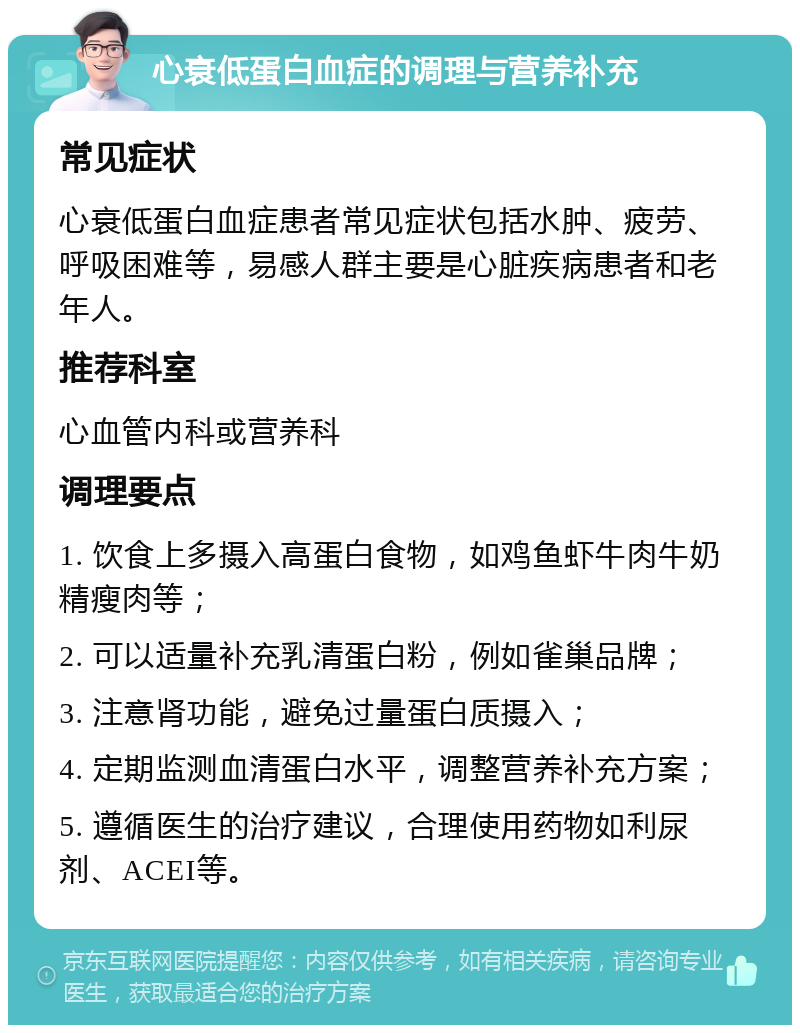 心衰低蛋白血症的调理与营养补充 常见症状 心衰低蛋白血症患者常见症状包括水肿、疲劳、呼吸困难等，易感人群主要是心脏疾病患者和老年人。 推荐科室 心血管内科或营养科 调理要点 1. 饮食上多摄入高蛋白食物，如鸡鱼虾牛肉牛奶精瘦肉等； 2. 可以适量补充乳清蛋白粉，例如雀巢品牌； 3. 注意肾功能，避免过量蛋白质摄入； 4. 定期监测血清蛋白水平，调整营养补充方案； 5. 遵循医生的治疗建议，合理使用药物如利尿剂、ACEI等。