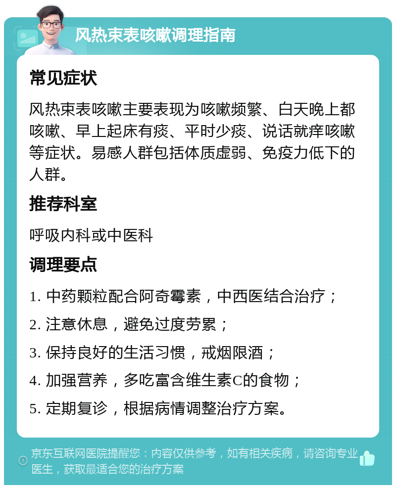 风热束表咳嗽调理指南 常见症状 风热束表咳嗽主要表现为咳嗽频繁、白天晚上都咳嗽、早上起床有痰、平时少痰、说话就痒咳嗽等症状。易感人群包括体质虚弱、免疫力低下的人群。 推荐科室 呼吸内科或中医科 调理要点 1. 中药颗粒配合阿奇霉素，中西医结合治疗； 2. 注意休息，避免过度劳累； 3. 保持良好的生活习惯，戒烟限酒； 4. 加强营养，多吃富含维生素C的食物； 5. 定期复诊，根据病情调整治疗方案。