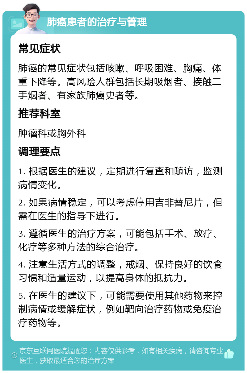 肺癌患者的治疗与管理 常见症状 肺癌的常见症状包括咳嗽、呼吸困难、胸痛、体重下降等。高风险人群包括长期吸烟者、接触二手烟者、有家族肺癌史者等。 推荐科室 肿瘤科或胸外科 调理要点 1. 根据医生的建议，定期进行复查和随访，监测病情变化。 2. 如果病情稳定，可以考虑停用吉非替尼片，但需在医生的指导下进行。 3. 遵循医生的治疗方案，可能包括手术、放疗、化疗等多种方法的综合治疗。 4. 注意生活方式的调整，戒烟、保持良好的饮食习惯和适量运动，以提高身体的抵抗力。 5. 在医生的建议下，可能需要使用其他药物来控制病情或缓解症状，例如靶向治疗药物或免疫治疗药物等。