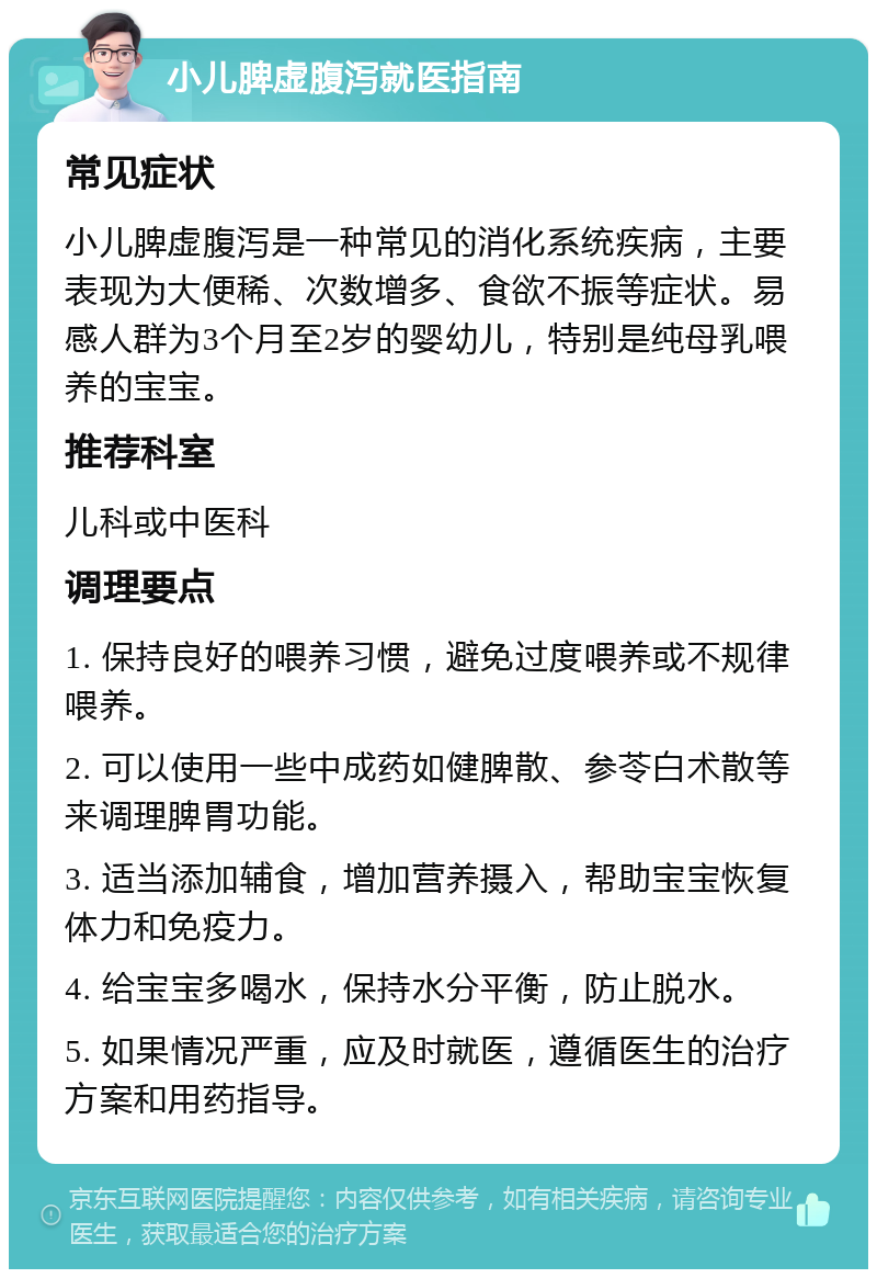 小儿脾虚腹泻就医指南 常见症状 小儿脾虚腹泻是一种常见的消化系统疾病，主要表现为大便稀、次数增多、食欲不振等症状。易感人群为3个月至2岁的婴幼儿，特别是纯母乳喂养的宝宝。 推荐科室 儿科或中医科 调理要点 1. 保持良好的喂养习惯，避免过度喂养或不规律喂养。 2. 可以使用一些中成药如健脾散、参苓白术散等来调理脾胃功能。 3. 适当添加辅食，增加营养摄入，帮助宝宝恢复体力和免疫力。 4. 给宝宝多喝水，保持水分平衡，防止脱水。 5. 如果情况严重，应及时就医，遵循医生的治疗方案和用药指导。