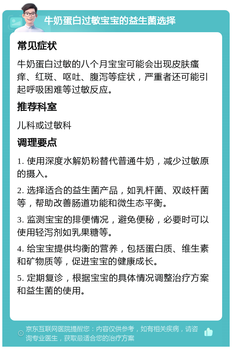 牛奶蛋白过敏宝宝的益生菌选择 常见症状 牛奶蛋白过敏的八个月宝宝可能会出现皮肤瘙痒、红斑、呕吐、腹泻等症状，严重者还可能引起呼吸困难等过敏反应。 推荐科室 儿科或过敏科 调理要点 1. 使用深度水解奶粉替代普通牛奶，减少过敏原的摄入。 2. 选择适合的益生菌产品，如乳杆菌、双歧杆菌等，帮助改善肠道功能和微生态平衡。 3. 监测宝宝的排便情况，避免便秘，必要时可以使用轻泻剂如乳果糖等。 4. 给宝宝提供均衡的营养，包括蛋白质、维生素和矿物质等，促进宝宝的健康成长。 5. 定期复诊，根据宝宝的具体情况调整治疗方案和益生菌的使用。