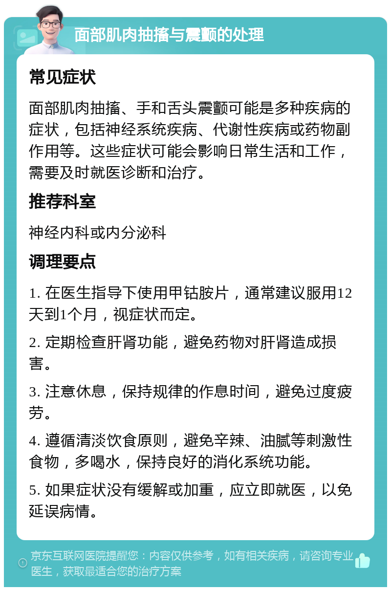 面部肌肉抽搐与震颤的处理 常见症状 面部肌肉抽搐、手和舌头震颤可能是多种疾病的症状，包括神经系统疾病、代谢性疾病或药物副作用等。这些症状可能会影响日常生活和工作，需要及时就医诊断和治疗。 推荐科室 神经内科或内分泌科 调理要点 1. 在医生指导下使用甲钴胺片，通常建议服用12天到1个月，视症状而定。 2. 定期检查肝肾功能，避免药物对肝肾造成损害。 3. 注意休息，保持规律的作息时间，避免过度疲劳。 4. 遵循清淡饮食原则，避免辛辣、油腻等刺激性食物，多喝水，保持良好的消化系统功能。 5. 如果症状没有缓解或加重，应立即就医，以免延误病情。