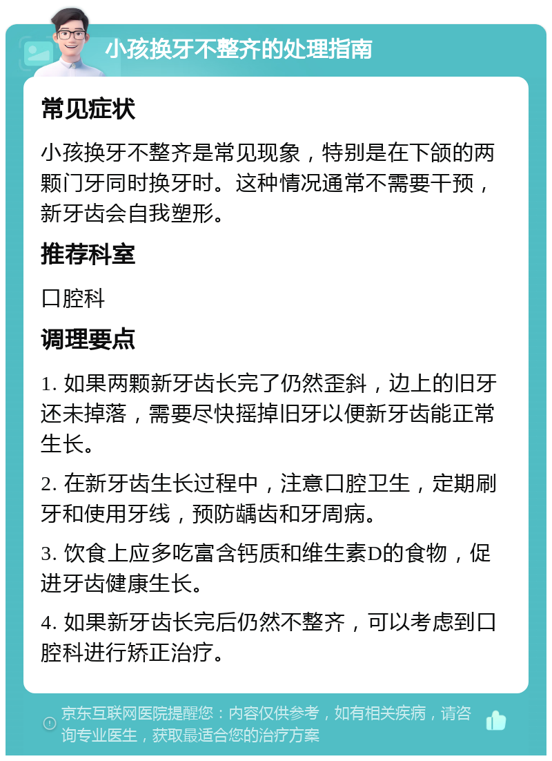 小孩换牙不整齐的处理指南 常见症状 小孩换牙不整齐是常见现象，特别是在下颌的两颗门牙同时换牙时。这种情况通常不需要干预，新牙齿会自我塑形。 推荐科室 口腔科 调理要点 1. 如果两颗新牙齿长完了仍然歪斜，边上的旧牙还未掉落，需要尽快摇掉旧牙以便新牙齿能正常生长。 2. 在新牙齿生长过程中，注意口腔卫生，定期刷牙和使用牙线，预防龋齿和牙周病。 3. 饮食上应多吃富含钙质和维生素D的食物，促进牙齿健康生长。 4. 如果新牙齿长完后仍然不整齐，可以考虑到口腔科进行矫正治疗。