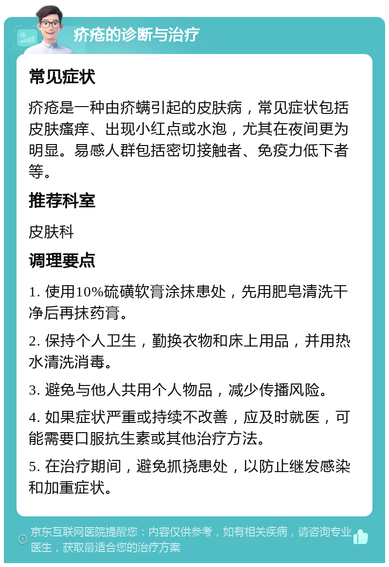 疥疮的诊断与治疗 常见症状 疥疮是一种由疥螨引起的皮肤病，常见症状包括皮肤瘙痒、出现小红点或水泡，尤其在夜间更为明显。易感人群包括密切接触者、免疫力低下者等。 推荐科室 皮肤科 调理要点 1. 使用10%硫磺软膏涂抹患处，先用肥皂清洗干净后再抹药膏。 2. 保持个人卫生，勤换衣物和床上用品，并用热水清洗消毒。 3. 避免与他人共用个人物品，减少传播风险。 4. 如果症状严重或持续不改善，应及时就医，可能需要口服抗生素或其他治疗方法。 5. 在治疗期间，避免抓挠患处，以防止继发感染和加重症状。