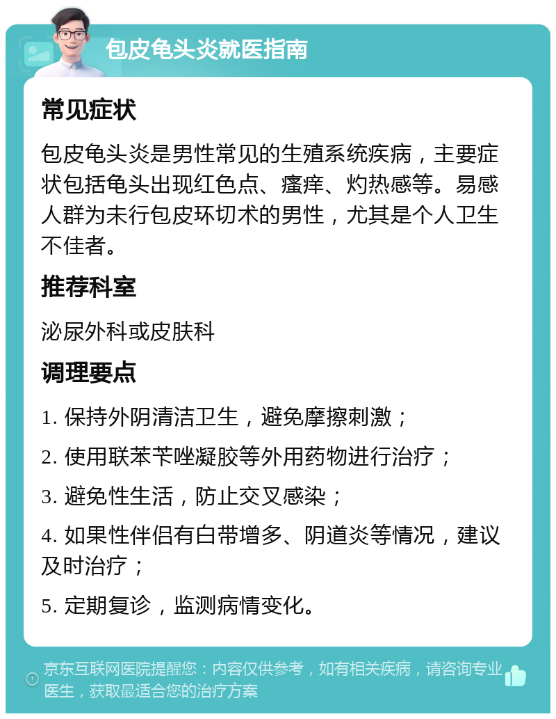 包皮龟头炎就医指南 常见症状 包皮龟头炎是男性常见的生殖系统疾病，主要症状包括龟头出现红色点、瘙痒、灼热感等。易感人群为未行包皮环切术的男性，尤其是个人卫生不佳者。 推荐科室 泌尿外科或皮肤科 调理要点 1. 保持外阴清洁卫生，避免摩擦刺激； 2. 使用联苯苄唑凝胶等外用药物进行治疗； 3. 避免性生活，防止交叉感染； 4. 如果性伴侣有白带增多、阴道炎等情况，建议及时治疗； 5. 定期复诊，监测病情变化。