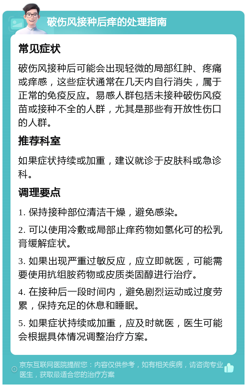 破伤风接种后痒的处理指南 常见症状 破伤风接种后可能会出现轻微的局部红肿、疼痛或痒感，这些症状通常在几天内自行消失，属于正常的免疫反应。易感人群包括未接种破伤风疫苗或接种不全的人群，尤其是那些有开放性伤口的人群。 推荐科室 如果症状持续或加重，建议就诊于皮肤科或急诊科。 调理要点 1. 保持接种部位清洁干燥，避免感染。 2. 可以使用冷敷或局部止痒药物如氢化可的松乳膏缓解症状。 3. 如果出现严重过敏反应，应立即就医，可能需要使用抗组胺药物或皮质类固醇进行治疗。 4. 在接种后一段时间内，避免剧烈运动或过度劳累，保持充足的休息和睡眠。 5. 如果症状持续或加重，应及时就医，医生可能会根据具体情况调整治疗方案。