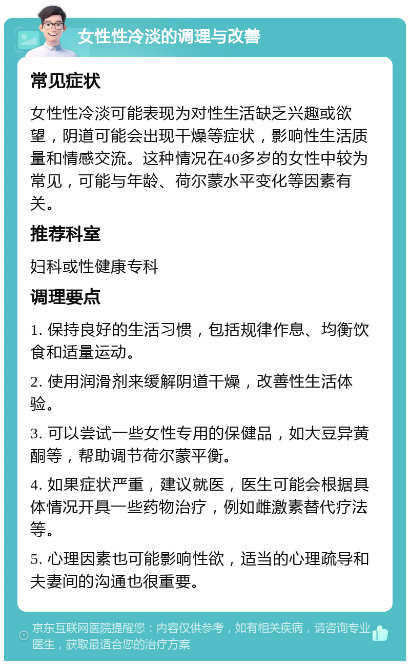 女性性冷淡的调理与改善 常见症状 女性性冷淡可能表现为对性生活缺乏兴趣或欲望，阴道可能会出现干燥等症状，影响性生活质量和情感交流。这种情况在40多岁的女性中较为常见，可能与年龄、荷尔蒙水平变化等因素有关。 推荐科室 妇科或性健康专科 调理要点 1. 保持良好的生活习惯，包括规律作息、均衡饮食和适量运动。 2. 使用润滑剂来缓解阴道干燥，改善性生活体验。 3. 可以尝试一些女性专用的保健品，如大豆异黄酮等，帮助调节荷尔蒙平衡。 4. 如果症状严重，建议就医，医生可能会根据具体情况开具一些药物治疗，例如雌激素替代疗法等。 5. 心理因素也可能影响性欲，适当的心理疏导和夫妻间的沟通也很重要。