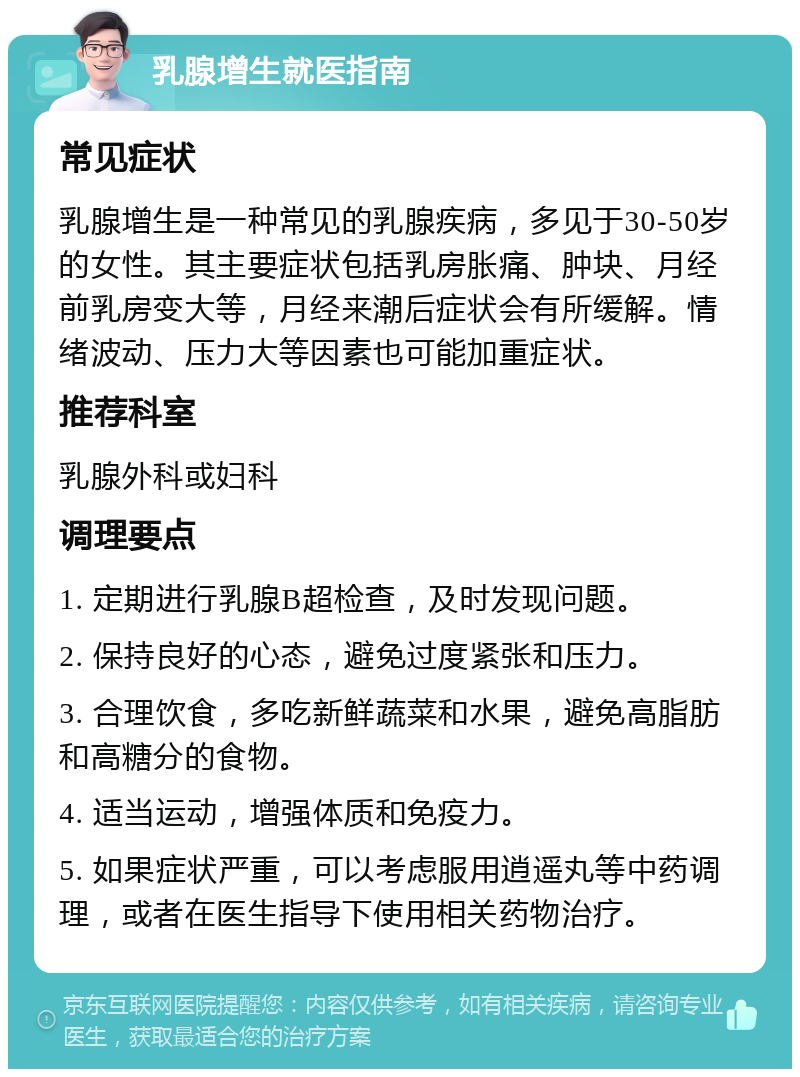 乳腺增生就医指南 常见症状 乳腺增生是一种常见的乳腺疾病，多见于30-50岁的女性。其主要症状包括乳房胀痛、肿块、月经前乳房变大等，月经来潮后症状会有所缓解。情绪波动、压力大等因素也可能加重症状。 推荐科室 乳腺外科或妇科 调理要点 1. 定期进行乳腺B超检查，及时发现问题。 2. 保持良好的心态，避免过度紧张和压力。 3. 合理饮食，多吃新鲜蔬菜和水果，避免高脂肪和高糖分的食物。 4. 适当运动，增强体质和免疫力。 5. 如果症状严重，可以考虑服用逍遥丸等中药调理，或者在医生指导下使用相关药物治疗。