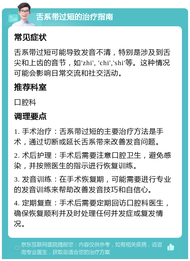 舌系带过短的治疗指南 常见症状 舌系带过短可能导致发音不清，特别是涉及到舌尖和上齿的音节，如'zhi', 'chi','shi'等。这种情况可能会影响日常交流和社交活动。 推荐科室 口腔科 调理要点 1. 手术治疗：舌系带过短的主要治疗方法是手术，通过切断或延长舌系带来改善发音问题。 2. 术后护理：手术后需要注意口腔卫生，避免感染，并按照医生的指示进行恢复训练。 3. 发音训练：在手术恢复期，可能需要进行专业的发音训练来帮助改善发音技巧和自信心。 4. 定期复查：手术后需要定期回访口腔科医生，确保恢复顺利并及时处理任何并发症或复发情况。