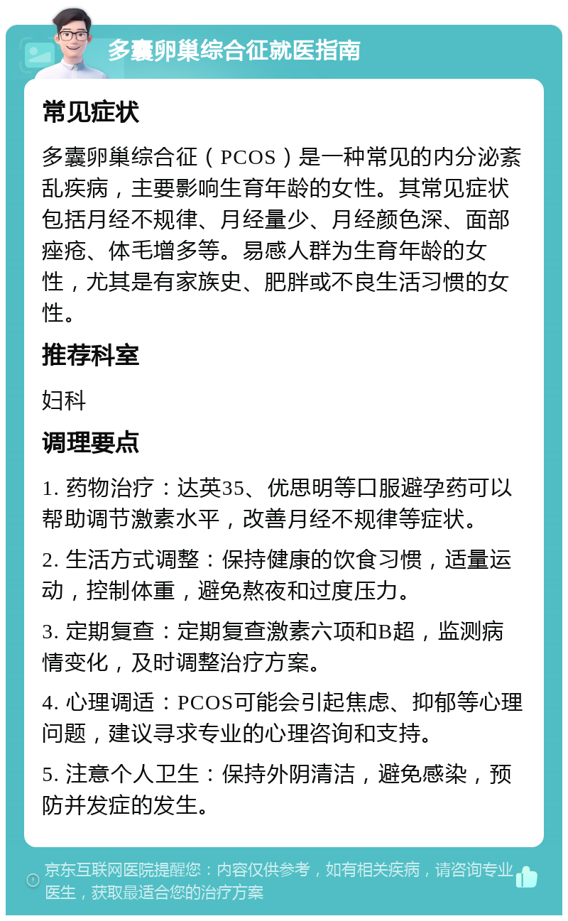 多囊卵巢综合征就医指南 常见症状 多囊卵巢综合征（PCOS）是一种常见的内分泌紊乱疾病，主要影响生育年龄的女性。其常见症状包括月经不规律、月经量少、月经颜色深、面部痤疮、体毛增多等。易感人群为生育年龄的女性，尤其是有家族史、肥胖或不良生活习惯的女性。 推荐科室 妇科 调理要点 1. 药物治疗：达英35、优思明等口服避孕药可以帮助调节激素水平，改善月经不规律等症状。 2. 生活方式调整：保持健康的饮食习惯，适量运动，控制体重，避免熬夜和过度压力。 3. 定期复查：定期复查激素六项和B超，监测病情变化，及时调整治疗方案。 4. 心理调适：PCOS可能会引起焦虑、抑郁等心理问题，建议寻求专业的心理咨询和支持。 5. 注意个人卫生：保持外阴清洁，避免感染，预防并发症的发生。