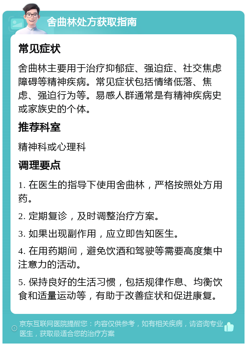 舍曲林处方获取指南 常见症状 舍曲林主要用于治疗抑郁症、强迫症、社交焦虑障碍等精神疾病。常见症状包括情绪低落、焦虑、强迫行为等。易感人群通常是有精神疾病史或家族史的个体。 推荐科室 精神科或心理科 调理要点 1. 在医生的指导下使用舍曲林，严格按照处方用药。 2. 定期复诊，及时调整治疗方案。 3. 如果出现副作用，应立即告知医生。 4. 在用药期间，避免饮酒和驾驶等需要高度集中注意力的活动。 5. 保持良好的生活习惯，包括规律作息、均衡饮食和适量运动等，有助于改善症状和促进康复。