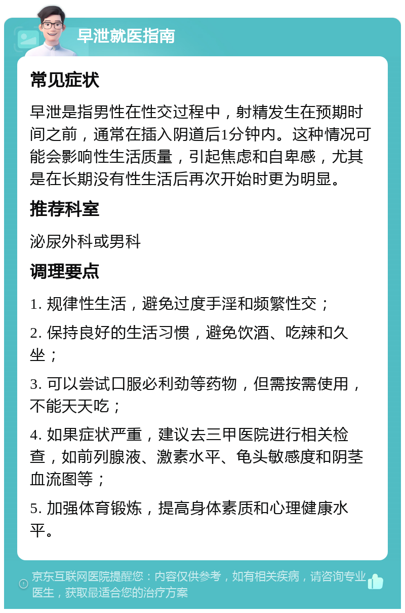 早泄就医指南 常见症状 早泄是指男性在性交过程中，射精发生在预期时间之前，通常在插入阴道后1分钟内。这种情况可能会影响性生活质量，引起焦虑和自卑感，尤其是在长期没有性生活后再次开始时更为明显。 推荐科室 泌尿外科或男科 调理要点 1. 规律性生活，避免过度手淫和频繁性交； 2. 保持良好的生活习惯，避免饮酒、吃辣和久坐； 3. 可以尝试口服必利劲等药物，但需按需使用，不能天天吃； 4. 如果症状严重，建议去三甲医院进行相关检查，如前列腺液、激素水平、龟头敏感度和阴茎血流图等； 5. 加强体育锻炼，提高身体素质和心理健康水平。