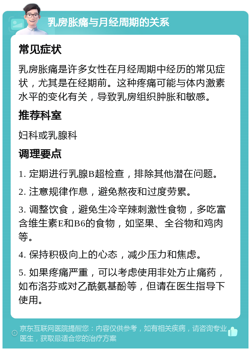 乳房胀痛与月经周期的关系 常见症状 乳房胀痛是许多女性在月经周期中经历的常见症状，尤其是在经期前。这种疼痛可能与体内激素水平的变化有关，导致乳房组织肿胀和敏感。 推荐科室 妇科或乳腺科 调理要点 1. 定期进行乳腺B超检查，排除其他潜在问题。 2. 注意规律作息，避免熬夜和过度劳累。 3. 调整饮食，避免生冷辛辣刺激性食物，多吃富含维生素E和B6的食物，如坚果、全谷物和鸡肉等。 4. 保持积极向上的心态，减少压力和焦虑。 5. 如果疼痛严重，可以考虑使用非处方止痛药，如布洛芬或对乙酰氨基酚等，但请在医生指导下使用。