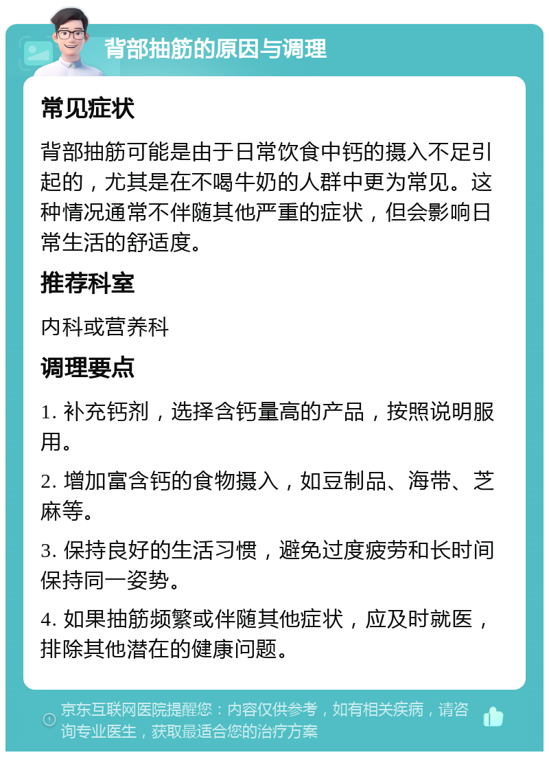 背部抽筋的原因与调理 常见症状 背部抽筋可能是由于日常饮食中钙的摄入不足引起的，尤其是在不喝牛奶的人群中更为常见。这种情况通常不伴随其他严重的症状，但会影响日常生活的舒适度。 推荐科室 内科或营养科 调理要点 1. 补充钙剂，选择含钙量高的产品，按照说明服用。 2. 增加富含钙的食物摄入，如豆制品、海带、芝麻等。 3. 保持良好的生活习惯，避免过度疲劳和长时间保持同一姿势。 4. 如果抽筋频繁或伴随其他症状，应及时就医，排除其他潜在的健康问题。