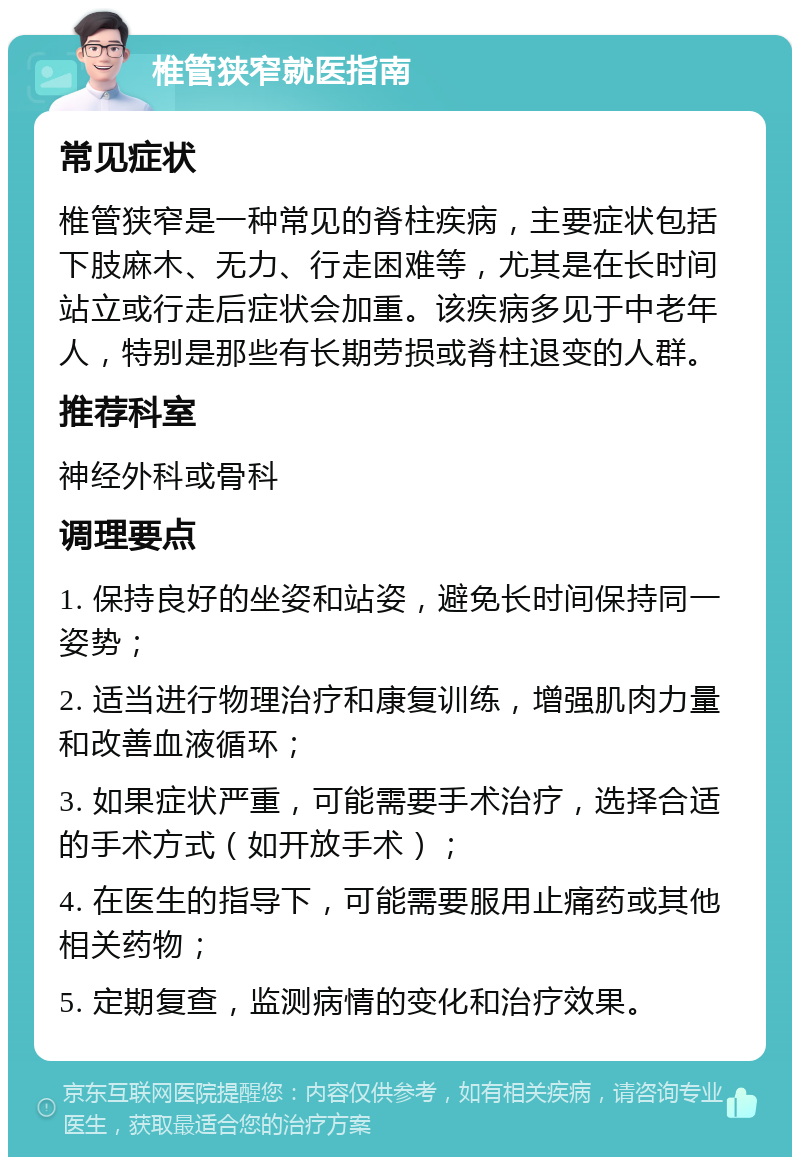 椎管狭窄就医指南 常见症状 椎管狭窄是一种常见的脊柱疾病，主要症状包括下肢麻木、无力、行走困难等，尤其是在长时间站立或行走后症状会加重。该疾病多见于中老年人，特别是那些有长期劳损或脊柱退变的人群。 推荐科室 神经外科或骨科 调理要点 1. 保持良好的坐姿和站姿，避免长时间保持同一姿势； 2. 适当进行物理治疗和康复训练，增强肌肉力量和改善血液循环； 3. 如果症状严重，可能需要手术治疗，选择合适的手术方式（如开放手术）； 4. 在医生的指导下，可能需要服用止痛药或其他相关药物； 5. 定期复查，监测病情的变化和治疗效果。