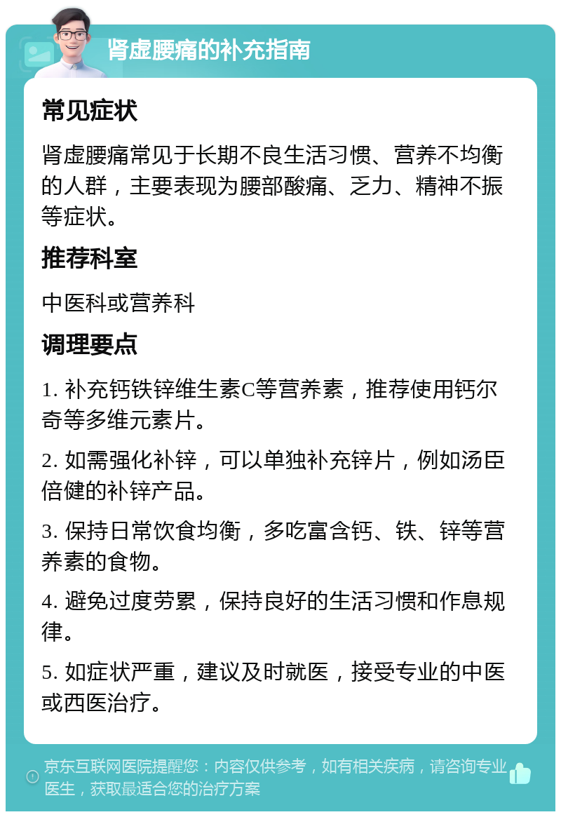 肾虚腰痛的补充指南 常见症状 肾虚腰痛常见于长期不良生活习惯、营养不均衡的人群，主要表现为腰部酸痛、乏力、精神不振等症状。 推荐科室 中医科或营养科 调理要点 1. 补充钙铁锌维生素C等营养素，推荐使用钙尔奇等多维元素片。 2. 如需强化补锌，可以单独补充锌片，例如汤臣倍健的补锌产品。 3. 保持日常饮食均衡，多吃富含钙、铁、锌等营养素的食物。 4. 避免过度劳累，保持良好的生活习惯和作息规律。 5. 如症状严重，建议及时就医，接受专业的中医或西医治疗。