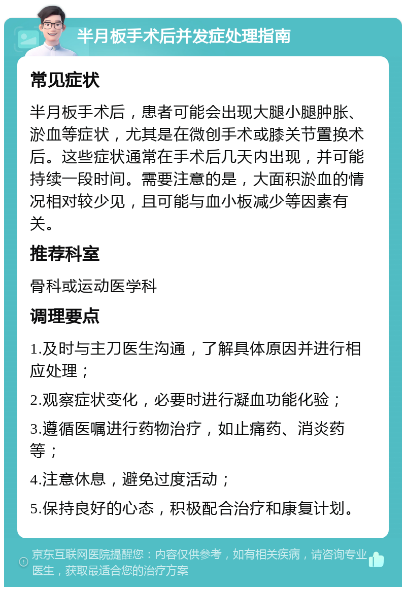 半月板手术后并发症处理指南 常见症状 半月板手术后，患者可能会出现大腿小腿肿胀、淤血等症状，尤其是在微创手术或膝关节置换术后。这些症状通常在手术后几天内出现，并可能持续一段时间。需要注意的是，大面积淤血的情况相对较少见，且可能与血小板减少等因素有关。 推荐科室 骨科或运动医学科 调理要点 1.及时与主刀医生沟通，了解具体原因并进行相应处理； 2.观察症状变化，必要时进行凝血功能化验； 3.遵循医嘱进行药物治疗，如止痛药、消炎药等； 4.注意休息，避免过度活动； 5.保持良好的心态，积极配合治疗和康复计划。