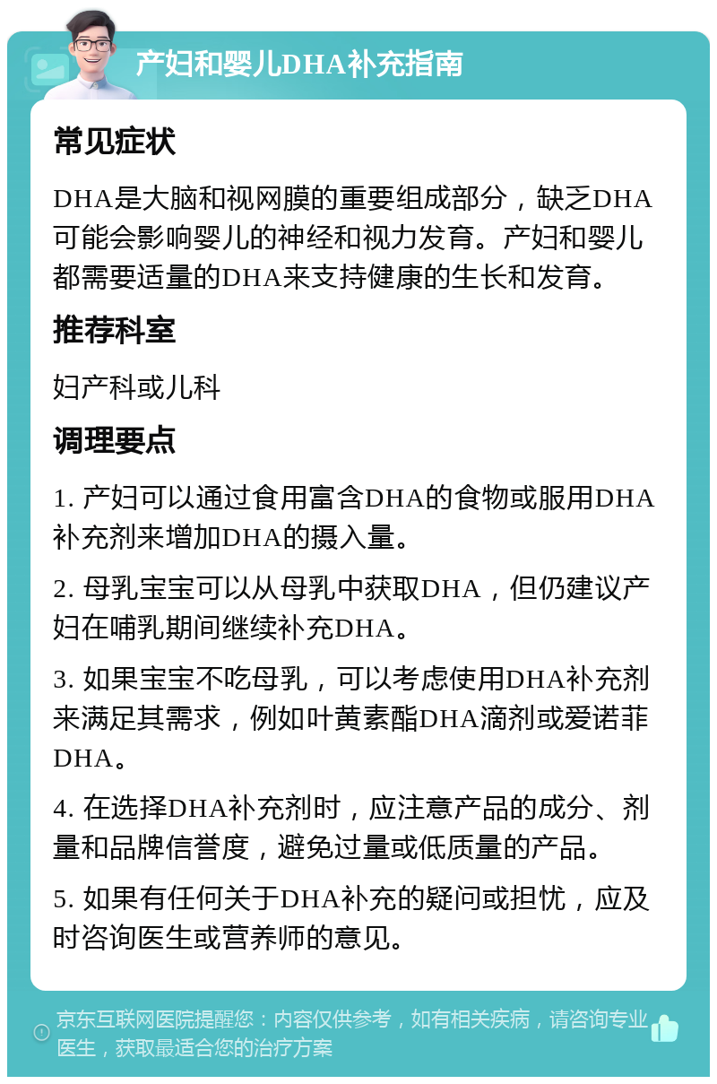 产妇和婴儿DHA补充指南 常见症状 DHA是大脑和视网膜的重要组成部分，缺乏DHA可能会影响婴儿的神经和视力发育。产妇和婴儿都需要适量的DHA来支持健康的生长和发育。 推荐科室 妇产科或儿科 调理要点 1. 产妇可以通过食用富含DHA的食物或服用DHA补充剂来增加DHA的摄入量。 2. 母乳宝宝可以从母乳中获取DHA，但仍建议产妇在哺乳期间继续补充DHA。 3. 如果宝宝不吃母乳，可以考虑使用DHA补充剂来满足其需求，例如叶黄素酯DHA滴剂或爱诺菲DHA。 4. 在选择DHA补充剂时，应注意产品的成分、剂量和品牌信誉度，避免过量或低质量的产品。 5. 如果有任何关于DHA补充的疑问或担忧，应及时咨询医生或营养师的意见。