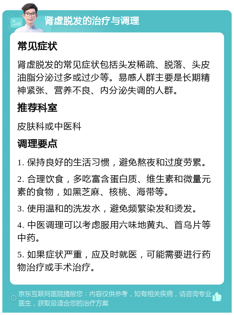 肾虚脱发的治疗与调理 常见症状 肾虚脱发的常见症状包括头发稀疏、脱落、头皮油脂分泌过多或过少等。易感人群主要是长期精神紧张、营养不良、内分泌失调的人群。 推荐科室 皮肤科或中医科 调理要点 1. 保持良好的生活习惯，避免熬夜和过度劳累。 2. 合理饮食，多吃富含蛋白质、维生素和微量元素的食物，如黑芝麻、核桃、海带等。 3. 使用温和的洗发水，避免频繁染发和烫发。 4. 中医调理可以考虑服用六味地黄丸、首乌片等中药。 5. 如果症状严重，应及时就医，可能需要进行药物治疗或手术治疗。