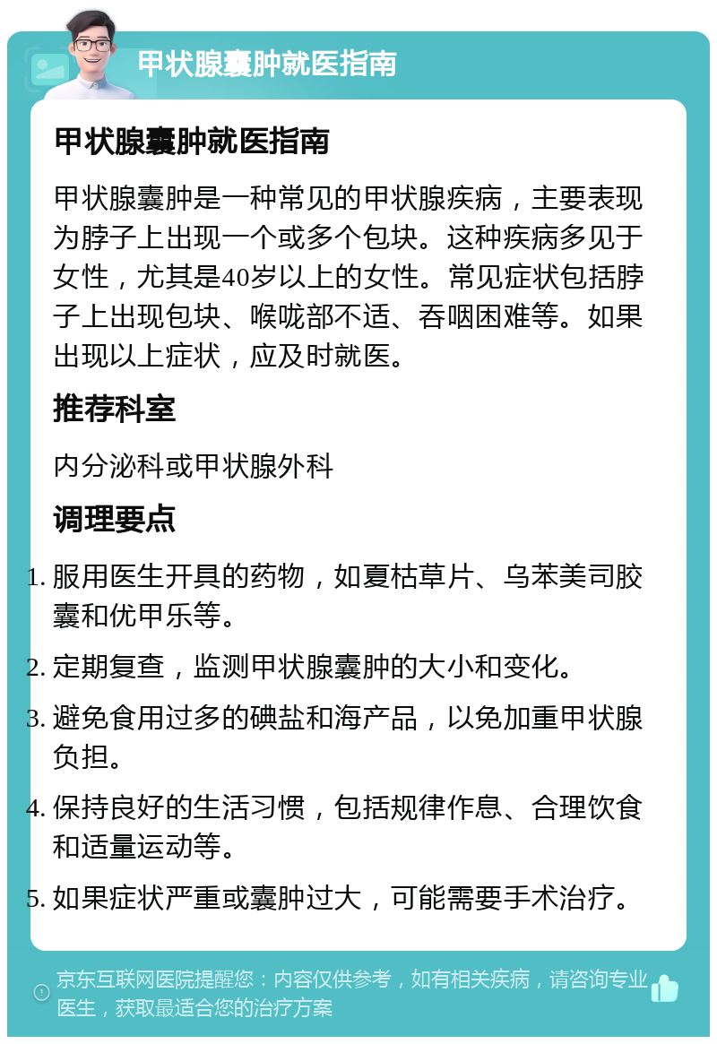 甲状腺囊肿就医指南 甲状腺囊肿就医指南 甲状腺囊肿是一种常见的甲状腺疾病，主要表现为脖子上出现一个或多个包块。这种疾病多见于女性，尤其是40岁以上的女性。常见症状包括脖子上出现包块、喉咙部不适、吞咽困难等。如果出现以上症状，应及时就医。 推荐科室 内分泌科或甲状腺外科 调理要点 服用医生开具的药物，如夏枯草片、乌苯美司胶囊和优甲乐等。 定期复查，监测甲状腺囊肿的大小和变化。 避免食用过多的碘盐和海产品，以免加重甲状腺负担。 保持良好的生活习惯，包括规律作息、合理饮食和适量运动等。 如果症状严重或囊肿过大，可能需要手术治疗。